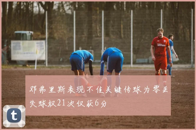 邓弗里斯表现不佳关键传球为零丢失球权21次仅获6分