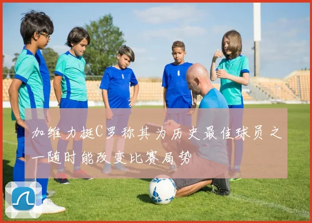 加维力挺C罗称其为历史最佳球员之一随时能改变比赛局势