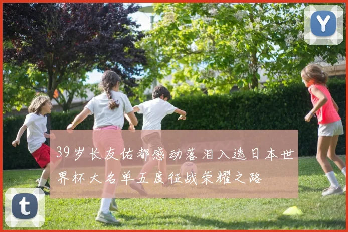 39岁长友佑都感动落泪入选日本世界杯大名单五度征战荣耀之路