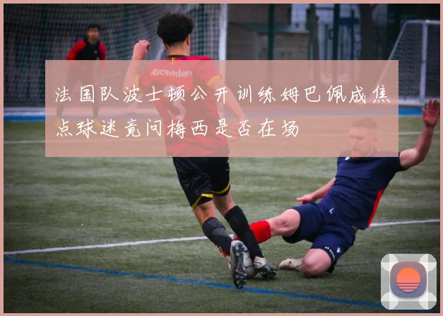 法国队波士顿公开训练姆巴佩成焦点球迷竟问梅西是否在场
