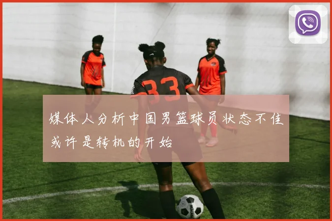 媒体人分析中国男篮球员状态不佳或许是转机的开始
