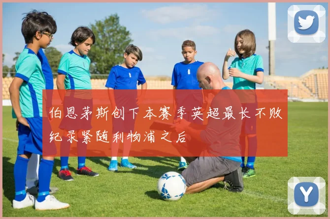 伯恩茅斯创下本赛季英超最长不败纪录紧随利物浦之后