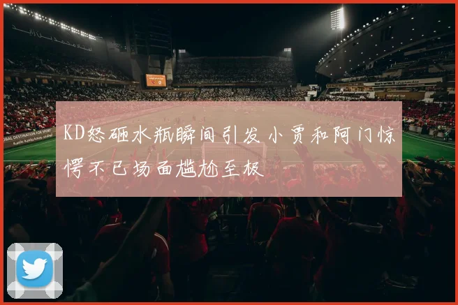 KD怒砸水瓶瞬间引发小贾和阿门惊愕不已场面尴尬至极