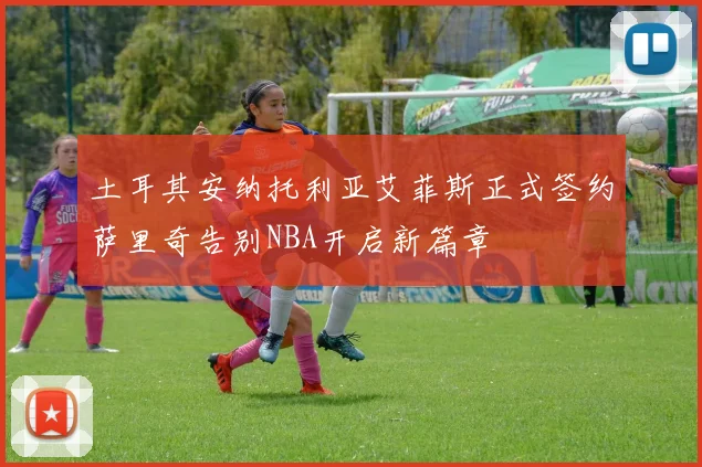 土耳其安纳托利亚艾菲斯正式签约萨里奇告别NBA开启新篇章