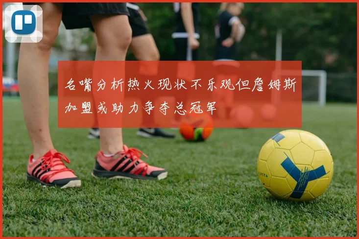 名嘴分析热火现状不乐观但詹姆斯加盟或助力争夺总冠军