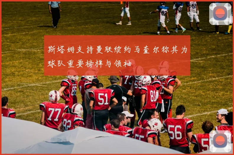 斯塔姆支持曼联续约马奎尔称其为球队重要榜样与领袖