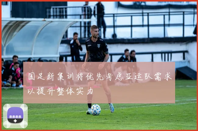 国足新集训将优先考虑亚运队需求以提升整体实力