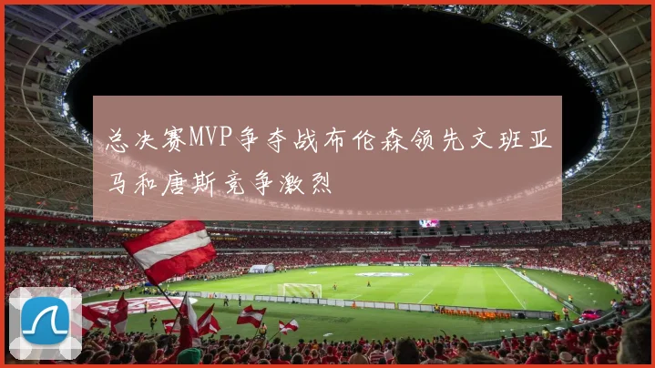 总决赛MVP争夺战布伦森领先文班亚马和唐斯竞争激烈