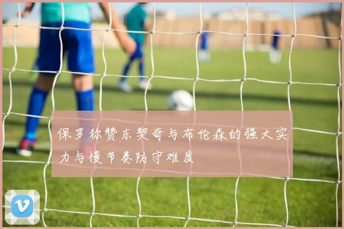 保罗称赞东契奇与布伦森的强大实力与慢节奏防守难度