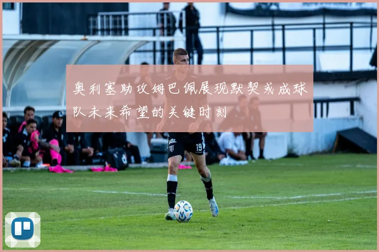 奥利塞助攻姆巴佩展现默契或成球队未来希望的关键时刻