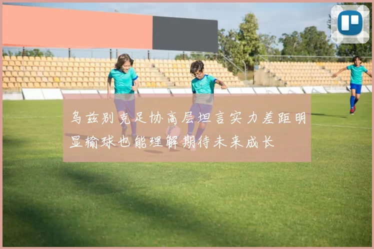 乌兹别克足协高层坦言实力差距明显输球也能理解期待未来成长