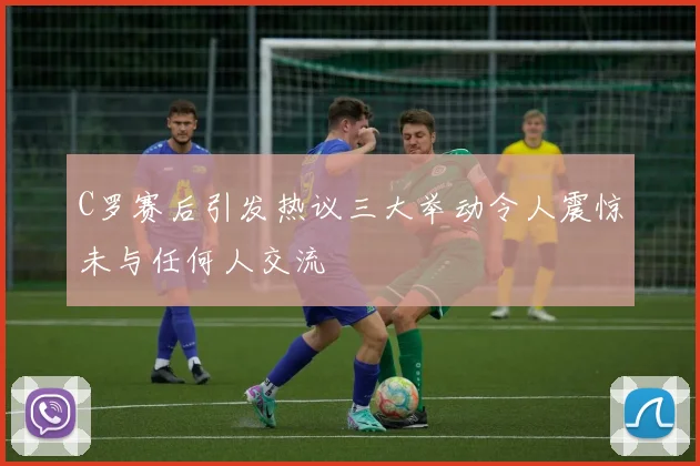 C罗赛后引发热议三大举动令人震惊未与任何人交流