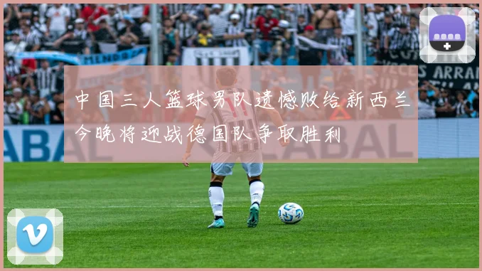 中国三人篮球男队遗憾败给新西兰今晚将迎战德国队争取胜利