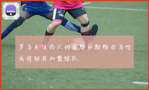 罗马关注西汉姆前锋萨默维尔马伦或将助其加盟球队