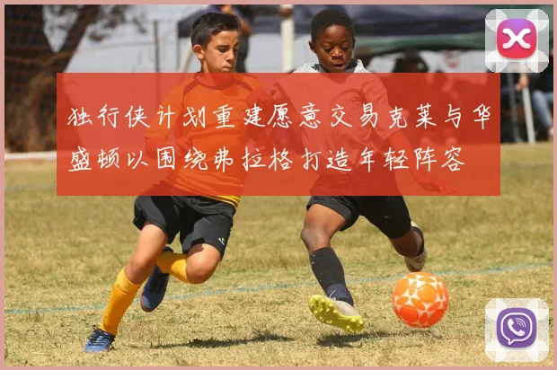 独行侠计划重建愿意交易克莱与华盛顿以围绕弗拉格打造年轻阵容