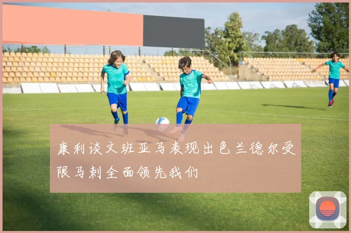 康利谈文班亚马表现出色兰德尔受限马刺全面领先我们
