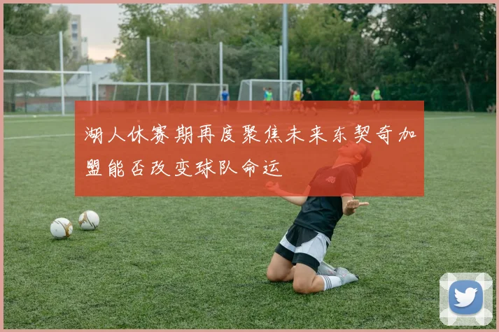 湖人休赛期再度聚焦未来东契奇加盟能否改变球队命运