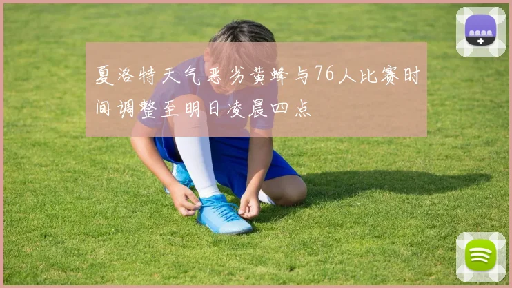 夏洛特天气恶劣黄蜂与76人比赛时间调整至明日凌晨四点