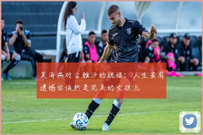 吴海燕对古雅沙的祝福：人生虽有遗憾你依然是完美的女孩儿