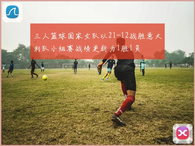 三人篮球国家女队以21-12战胜意大利队小组赛战绩更新为1胜1负