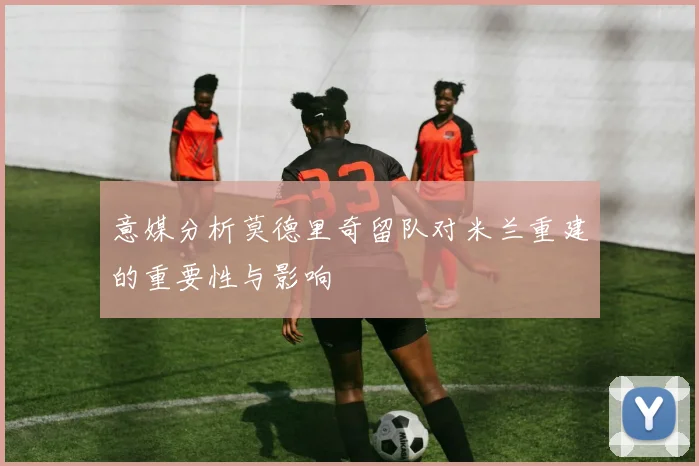 意媒分析莫德里奇留队对米兰重建的重要性与影响