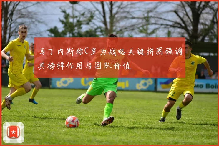 马丁内斯称C罗为战略关键拼图强调其榜样作用与团队价值