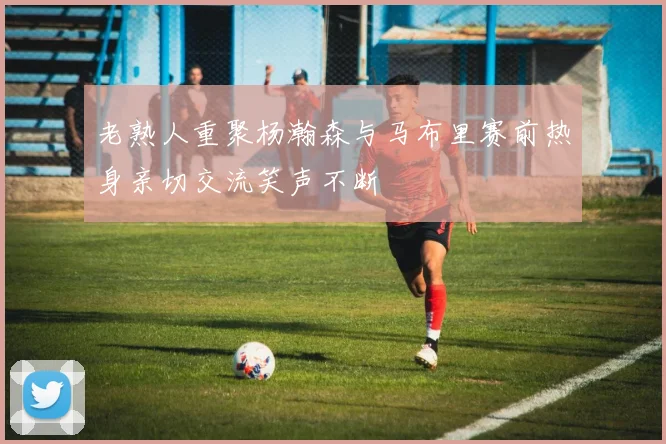 老熟人重聚杨瀚森与马布里赛前热身亲切交流笑声不断
